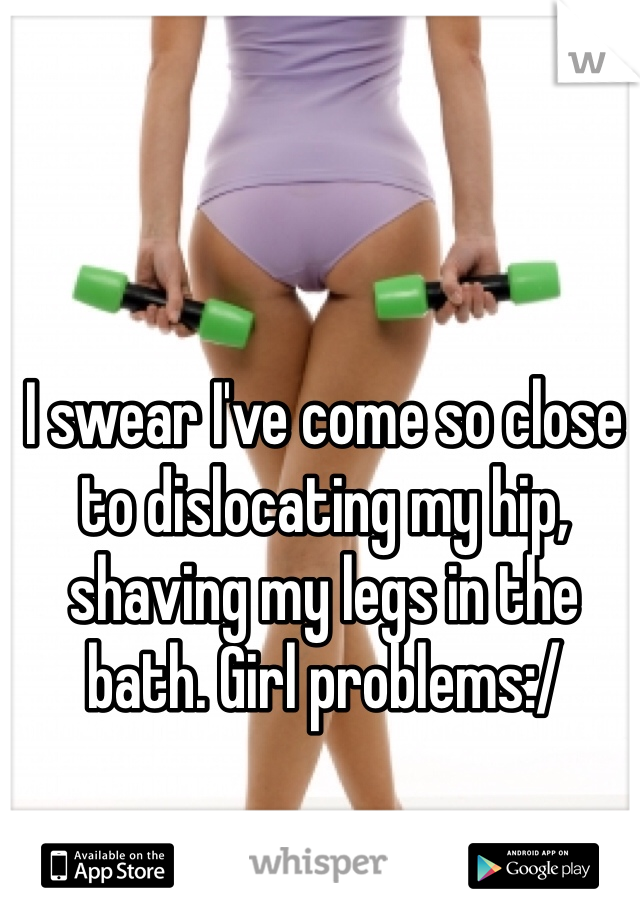 I swear I've come so close to dislocating my hip, shaving my legs in the bath. Girl problems:/ 