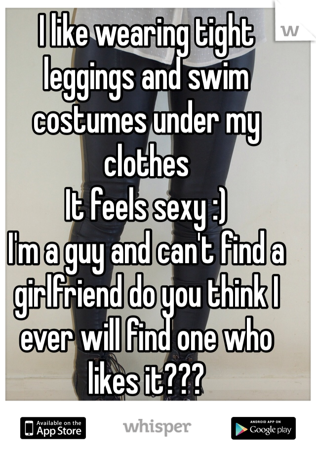 I like wearing tight leggings and swim costumes under my clothes 
It feels sexy :) 
I'm a guy and can't find a girlfriend do you think I ever will find one who likes it??? 