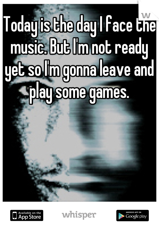 Today is the day I face the music. But I'm not ready yet so I'm gonna leave and play some games.
