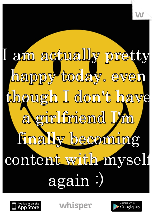 I am actually pretty happy today. even though I don't have a girlfriend I'm finally becoming content with myself again :) 