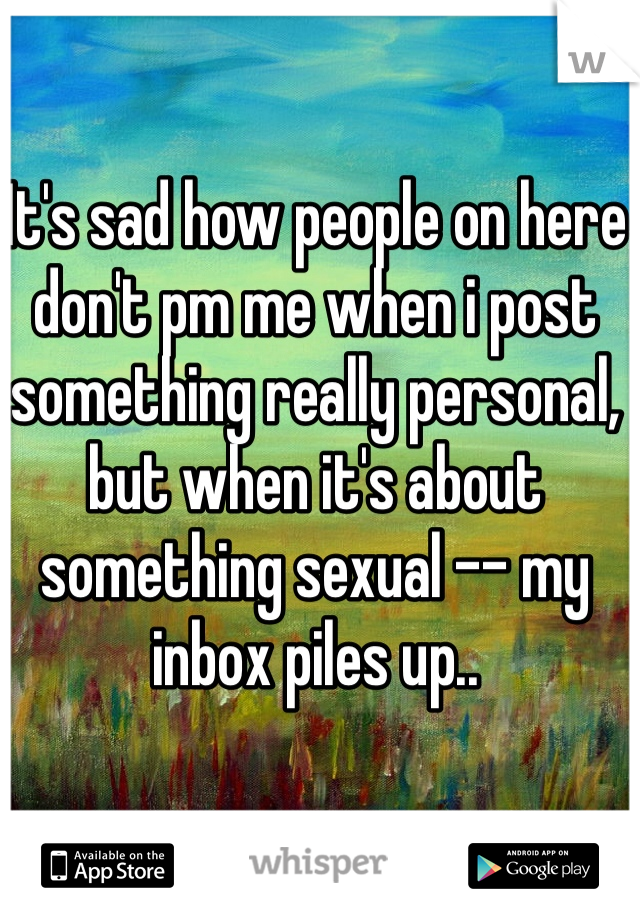 It's sad how people on here don't pm me when i post something really personal, but when it's about something sexual -- my  inbox piles up..