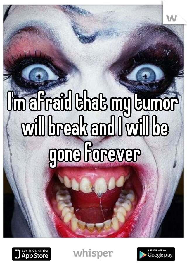 I'm afraid that my tumor will break and I will be gone forever