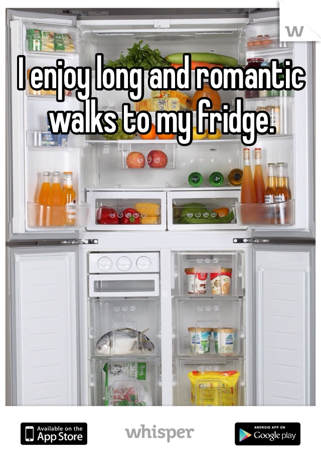 I enjoy long and romantic walks to my fridge. 