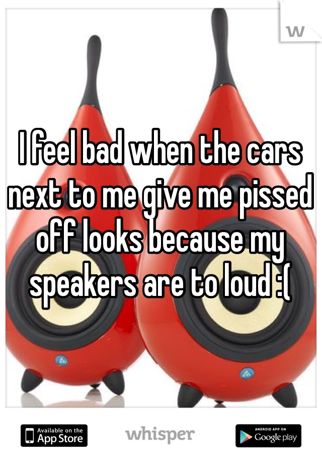 I feel bad when the cars next to me give me pissed off looks because my speakers are to loud :(