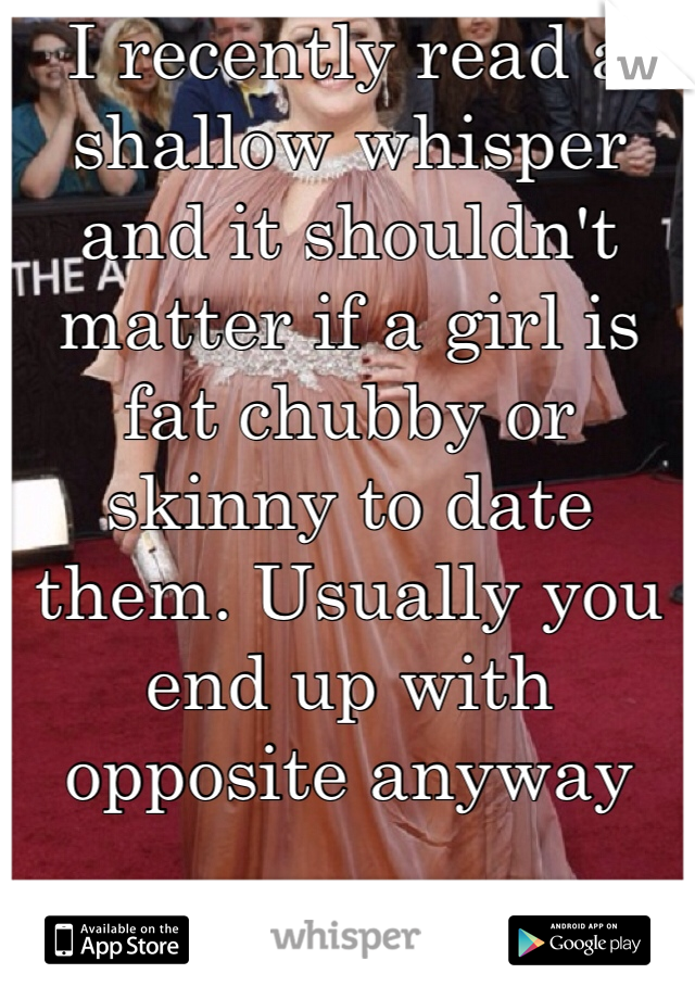 I recently read a shallow whisper and it shouldn't matter if a girl is fat chubby or skinny to date them. Usually you end up with opposite anyway