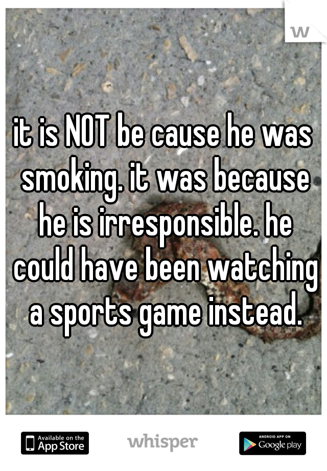 it is NOT be cause he was smoking. it was because he is irresponsible. he could have been watching a sports game instead.