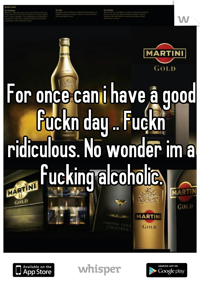  For once can i have a good fuckn day .. Fuckn ridiculous. No wonder im a fucking alcoholic.