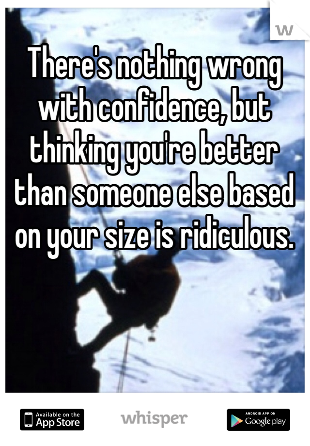 There's nothing wrong with confidence, but thinking you're better than someone else based on your size is ridiculous. 