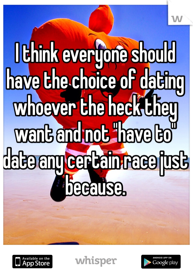 I think everyone should have the choice of dating whoever the heck they want and not "have to" date any certain race just because. 