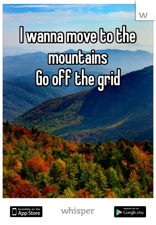 I wanna move to the mountains
Go off the grid