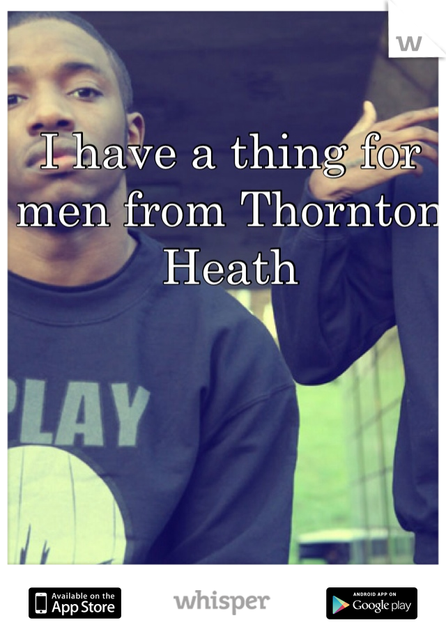 I have a thing for men from Thornton Heath 