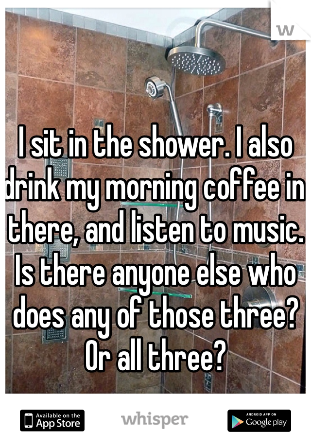 I sit in the shower. I also drink my morning coffee in there, and listen to music. Is there anyone else who does any of those three? Or all three?