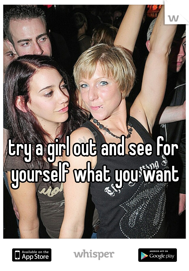 try a girl out and see for yourself what you want