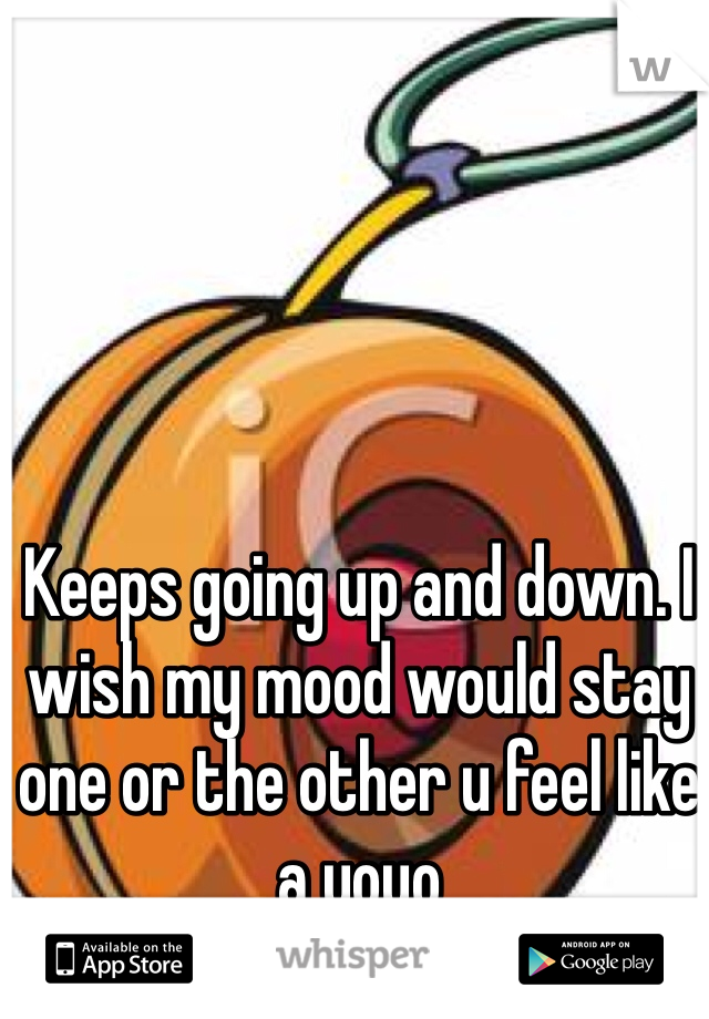 Keeps going up and down. I wish my mood would stay one or the other u feel like a yoyo