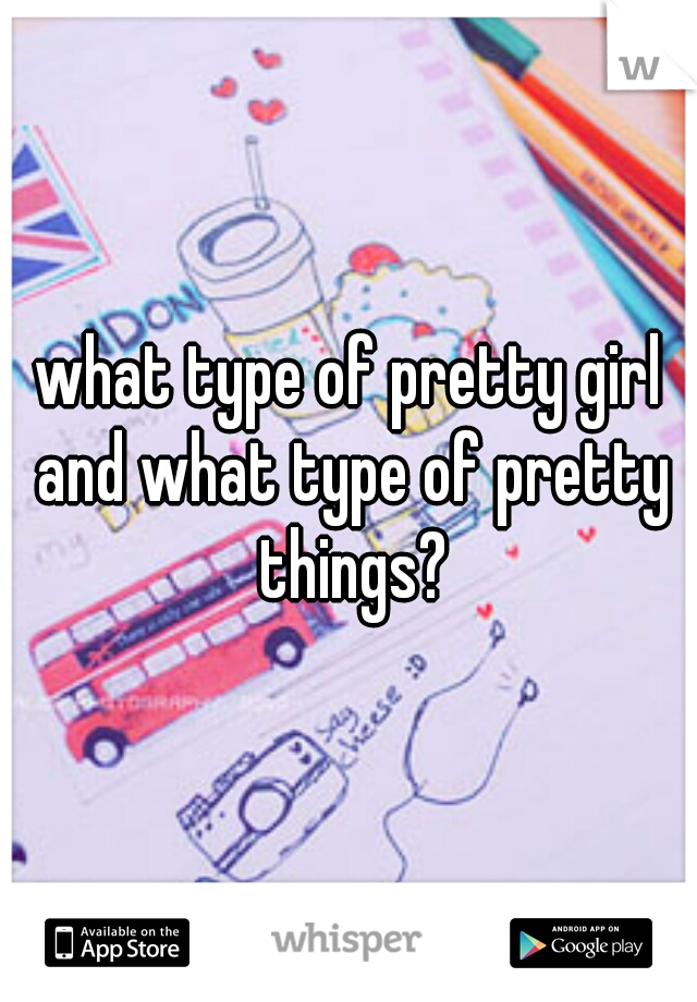 what type of pretty girl and what type of pretty things?