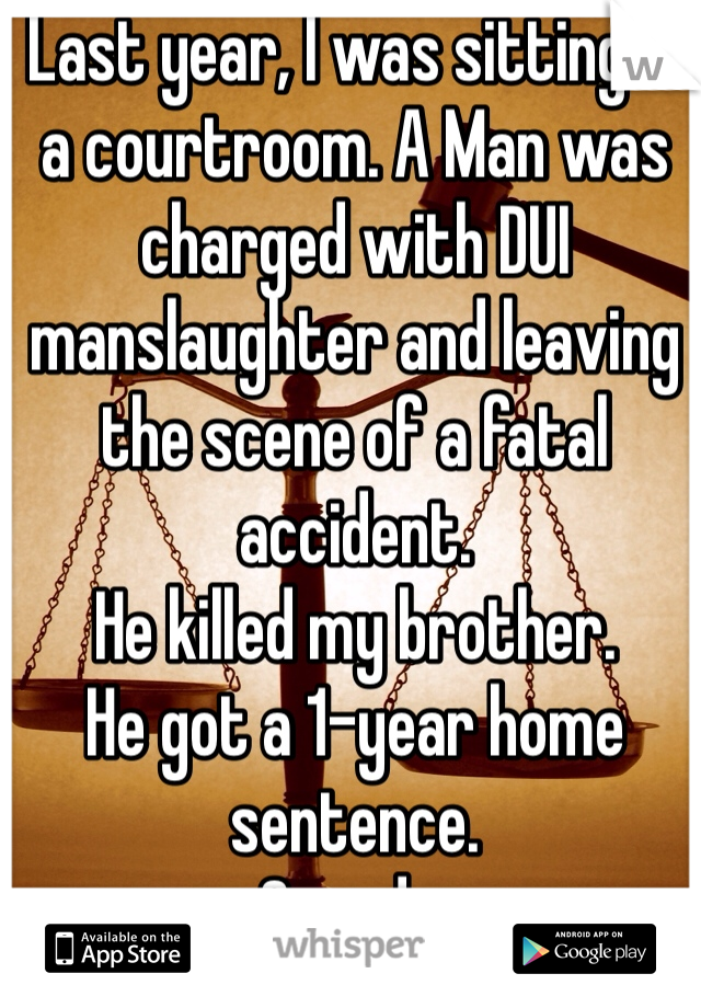 Last year, I was sitting in a courtroom. A Man was charged with DUI manslaughter and leaving the scene of a fatal accident.
He killed my brother.
He got a 1-year home sentence. 
Canada.
