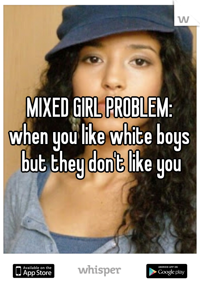 MIXED GIRL PROBLEM:
when you like white boys but they don't like you