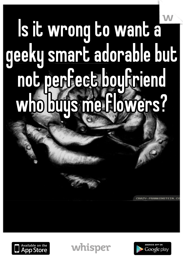 Is it wrong to want a geeky smart adorable but not perfect boyfriend who buys me flowers?