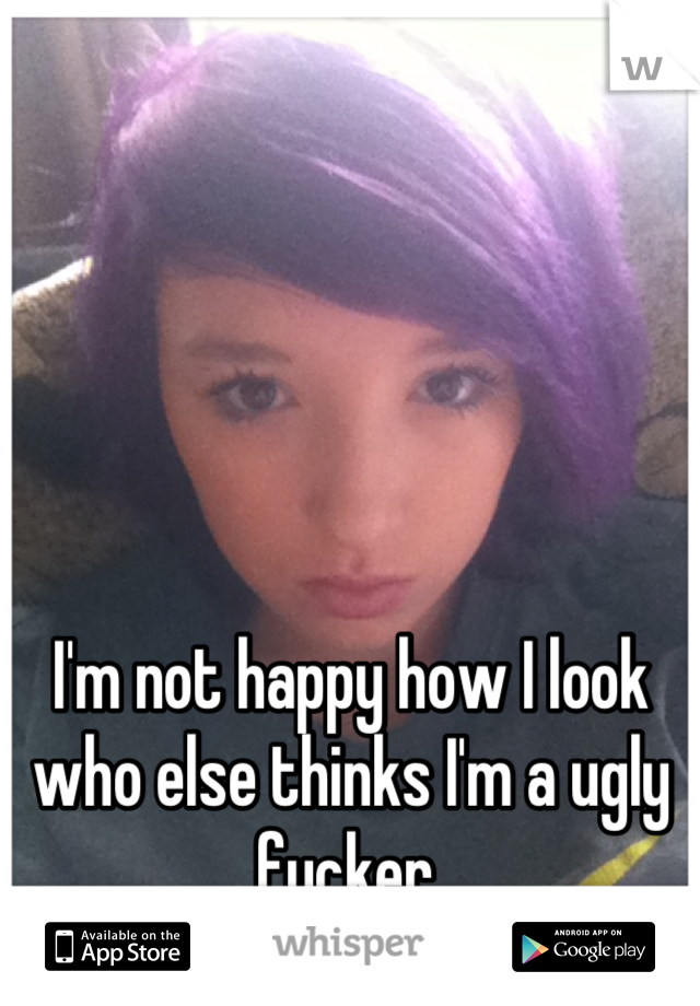 I'm not happy how I look who else thinks I'm a ugly fucker 