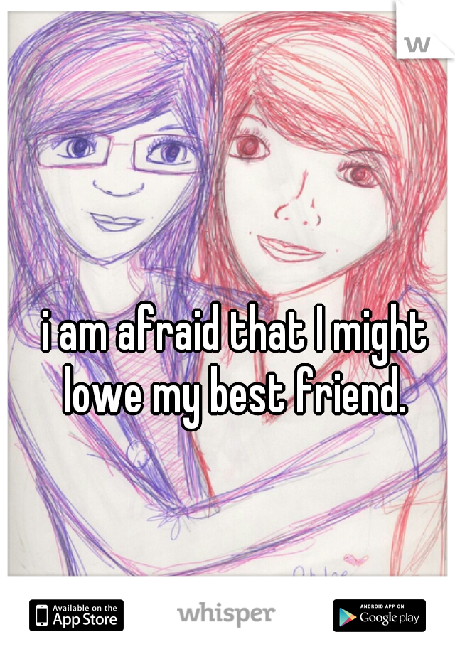 i am afraid that I might lowe my best friend. 