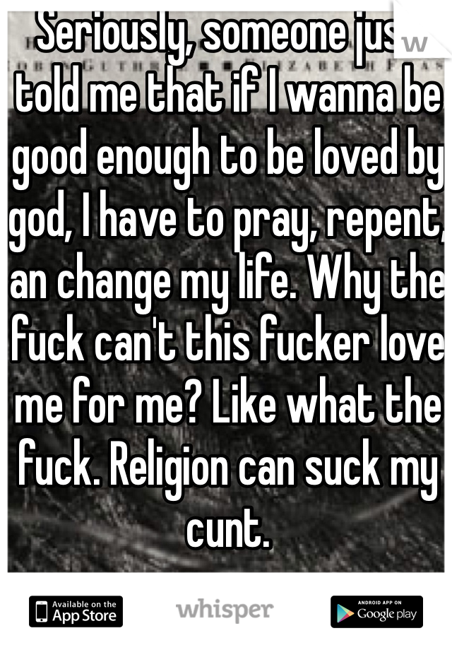 Seriously, someone just told me that if I wanna be good enough to be loved by god, I have to pray, repent, an change my life. Why the fuck can't this fucker love me for me? Like what the fuck. Religion can suck my cunt.