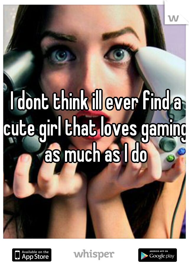  I dont think ill ever find a cute girl that loves gaming as much as I do