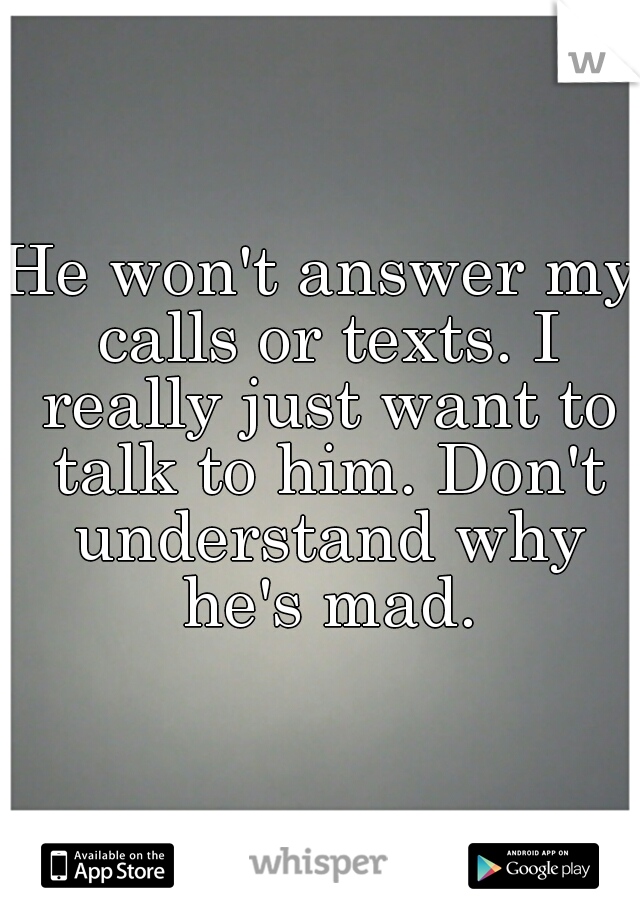 He won't answer my calls or texts. I really just want to talk to him. Don't understand why he's mad.
