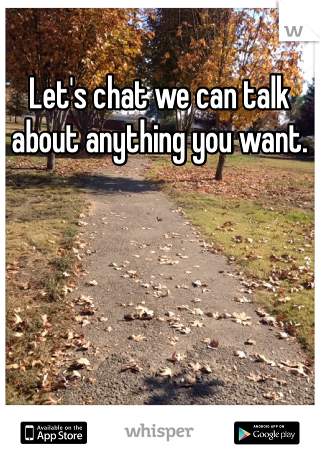 Let's chat we can talk about anything you want. 