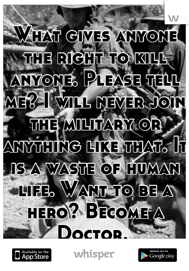 What gives anyone the right to kill anyone. Please tell me? I will never join the military or anything like that. It is a waste of human life. Want to be a hero? Become a Doctor. 