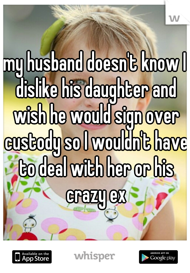 my husband doesn't know I dislike his daughter and wish he would sign over custody so I wouldn't have to deal with her or his crazy ex