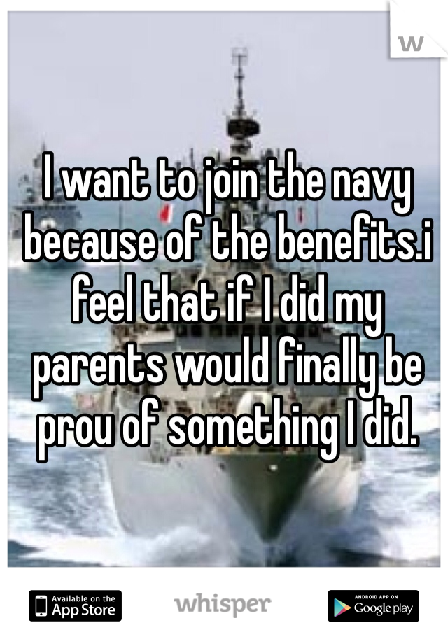 I want to join the navy because of the benefits.i feel that if I did my parents would finally be prou of something I did.