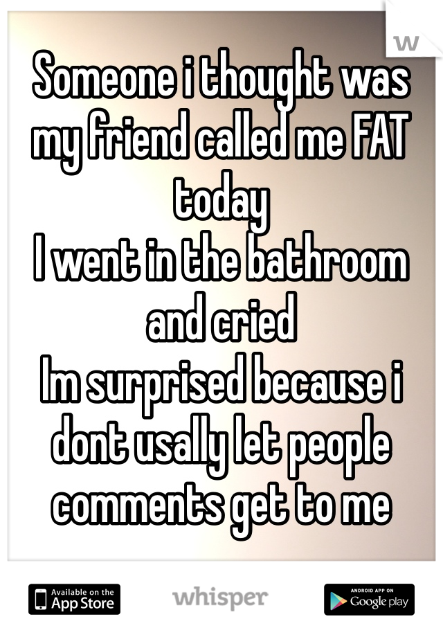 Someone i thought was my friend called me FAT today
I went in the bathroom and cried 
Im surprised because i dont usally let people comments get to me