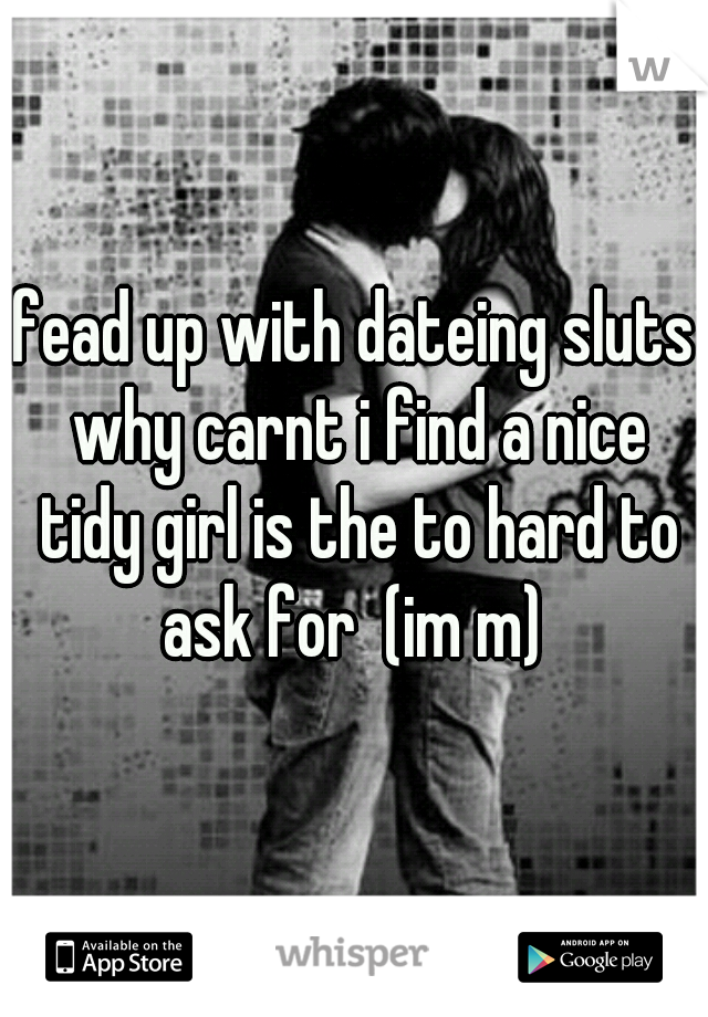 fead up with dateing sluts why carnt i find a nice tidy girl is the to hard to ask for  (im m) 