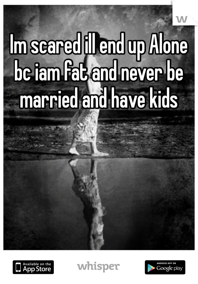 Im scared ill end up Alone bc iam fat and never be married and have kids