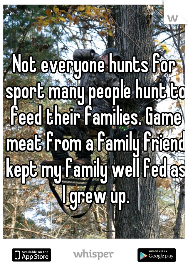 Not everyone hunts for sport many people hunt to feed their families. Game meat from a family friend kept my family well fed as I grew up.
