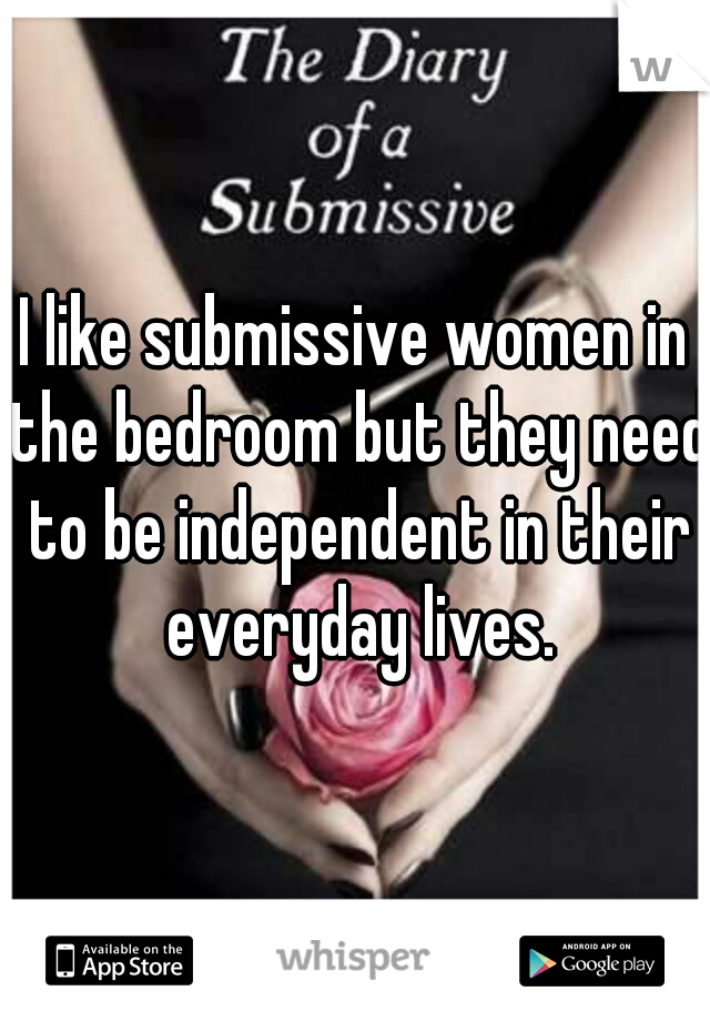 I like submissive women in the bedroom but they need to be independent in their everyday lives.