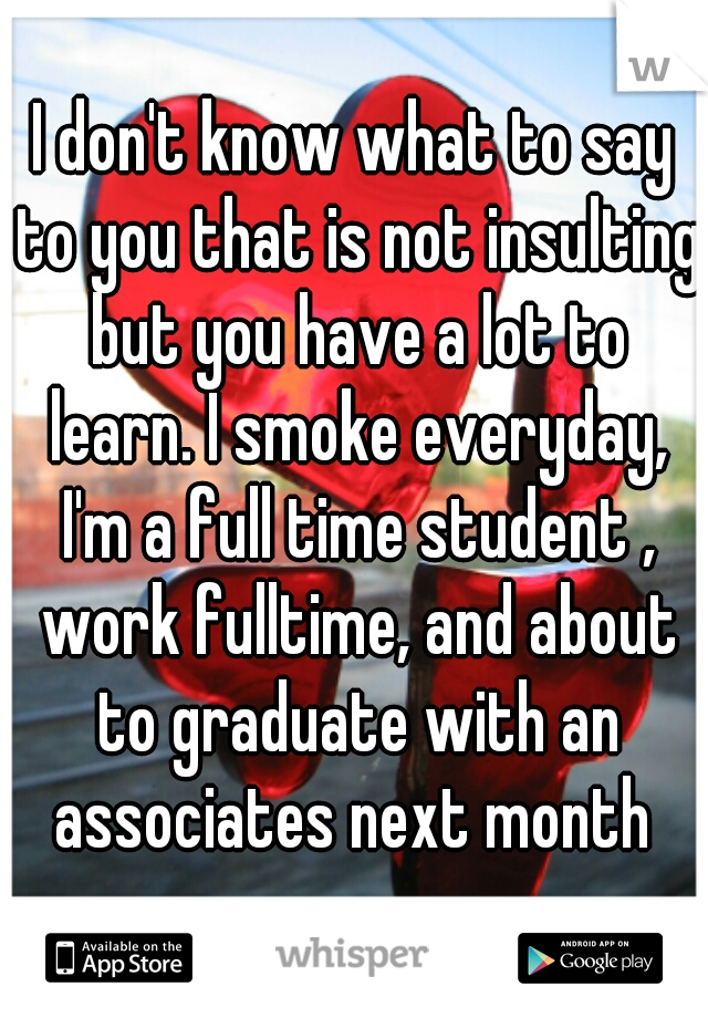 I don't know what to say to you that is not insulting but you have a lot to learn. I smoke everyday, I'm a full time student , work fulltime, and about to graduate with an associates next month 