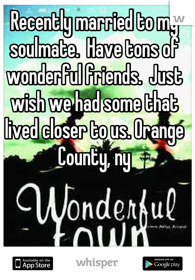 Recently married to my soulmate.  Have tons of wonderful friends.  Just wish we had some that lived closer to us. Orange County, ny
