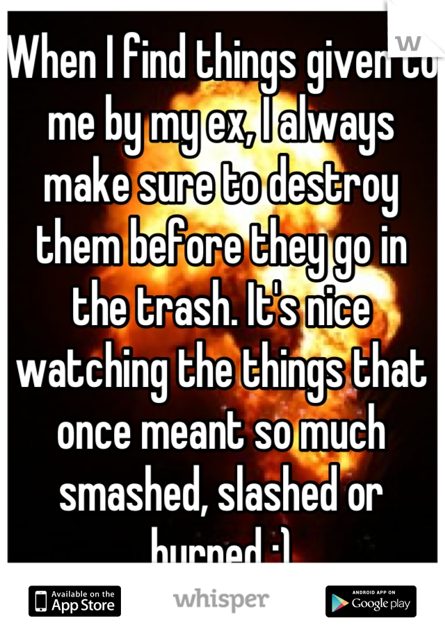 When I find things given to me by my ex, I always make sure to destroy them before they go in the trash. It's nice watching the things that once meant so much smashed, slashed or burned :)
