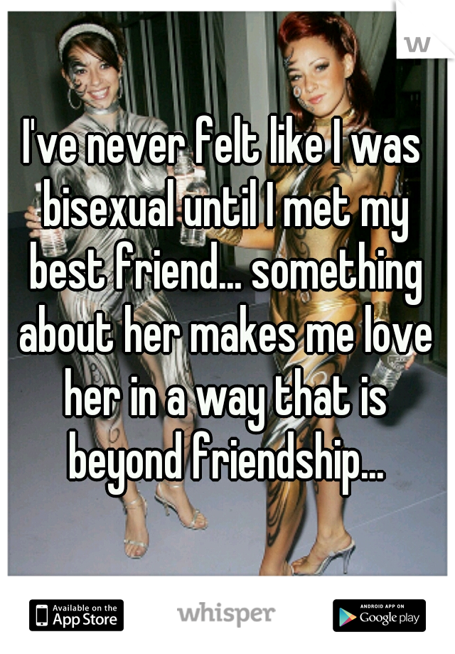 I've never felt like I was bisexual until I met my best friend... something about her makes me love her in a way that is beyond friendship...