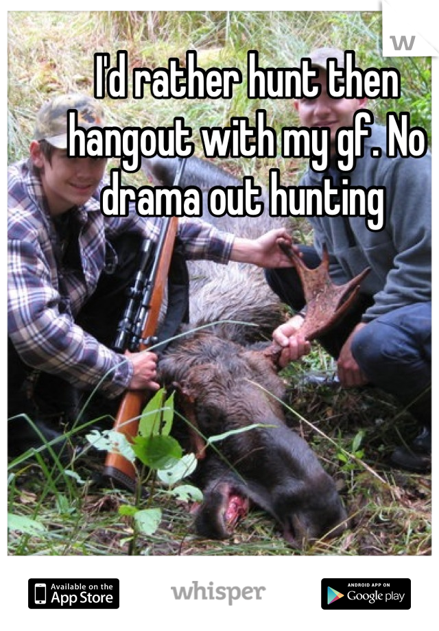 I'd rather hunt then hangout with my gf. No drama out hunting 