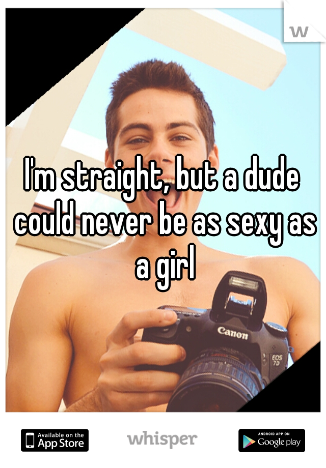 I'm straight, but a dude could never be as sexy as a girl