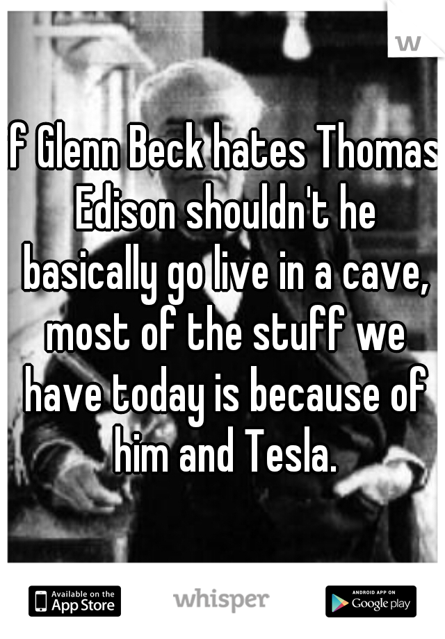 if Glenn Beck hates Thomas Edison shouldn't he basically go live in a cave, most of the stuff we have today is because of him and Tesla.
