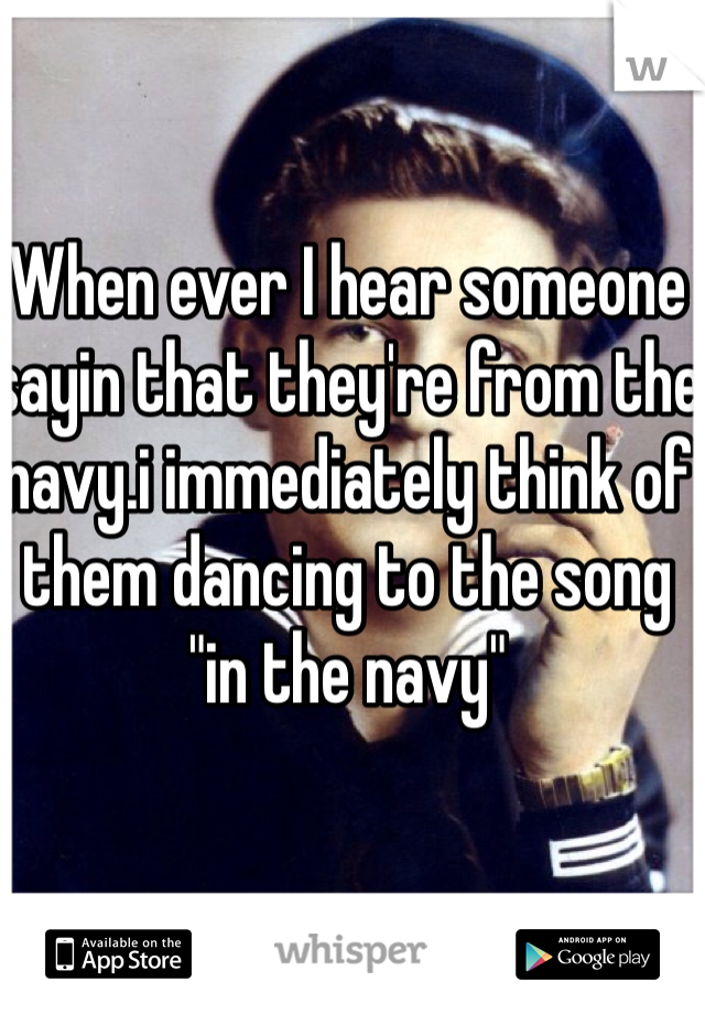 When ever I hear someone sayin that they're from the navy.i immediately think of them dancing to the song "in the navy" 