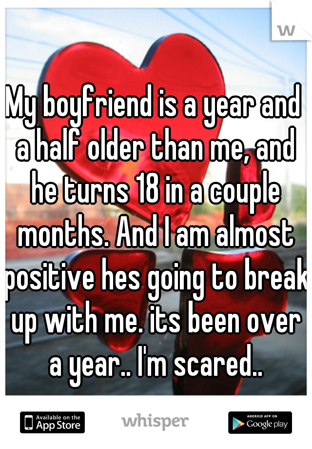 My boyfriend is a year and a half older than me, and he turns 18 in a couple months. And I am almost positive hes going to break up with me. its been over a year.. I'm scared..