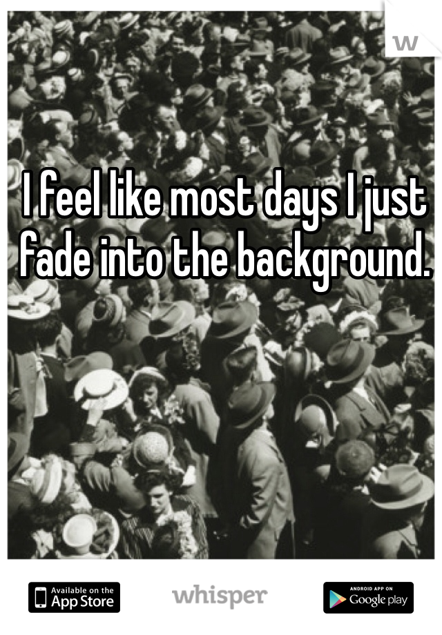 I feel like most days I just fade into the background.
