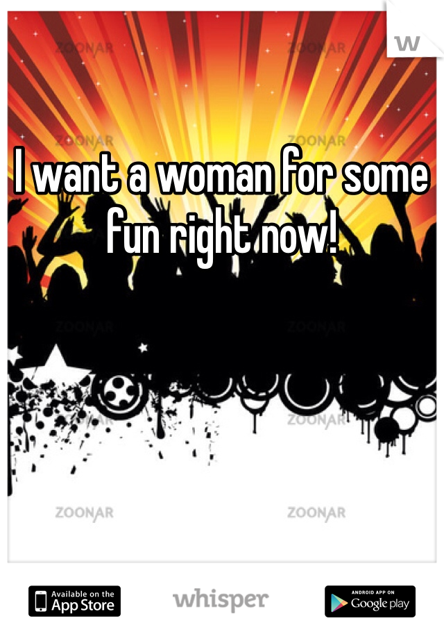 I want a woman for some fun right now!
