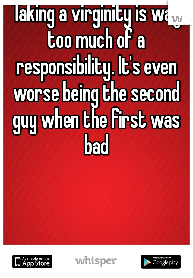 Taking a virginity is way too much of a responsibility. It's even worse being the second guy when the first was bad