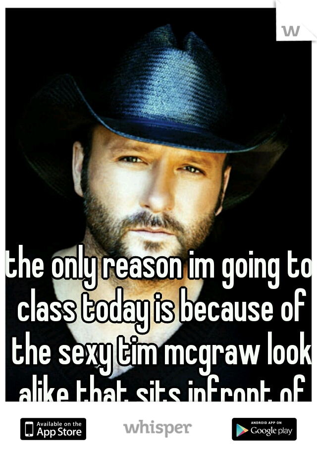the only reason im going to class today is because of the sexy tim mcgraw look alike that sits infront of me..