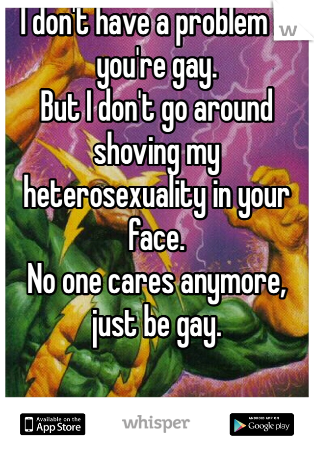 I don't have a problem if you're gay.
But I don't go around shoving my heterosexuality in your face.
No one cares anymore, just be gay.